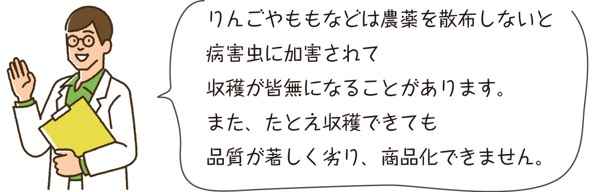 りんごやももなどは農薬を散布しないと病害虫に加害されて収穫が皆無になることがあります。また、たとえ収穫できても品質が著しく劣り、商品化できません。