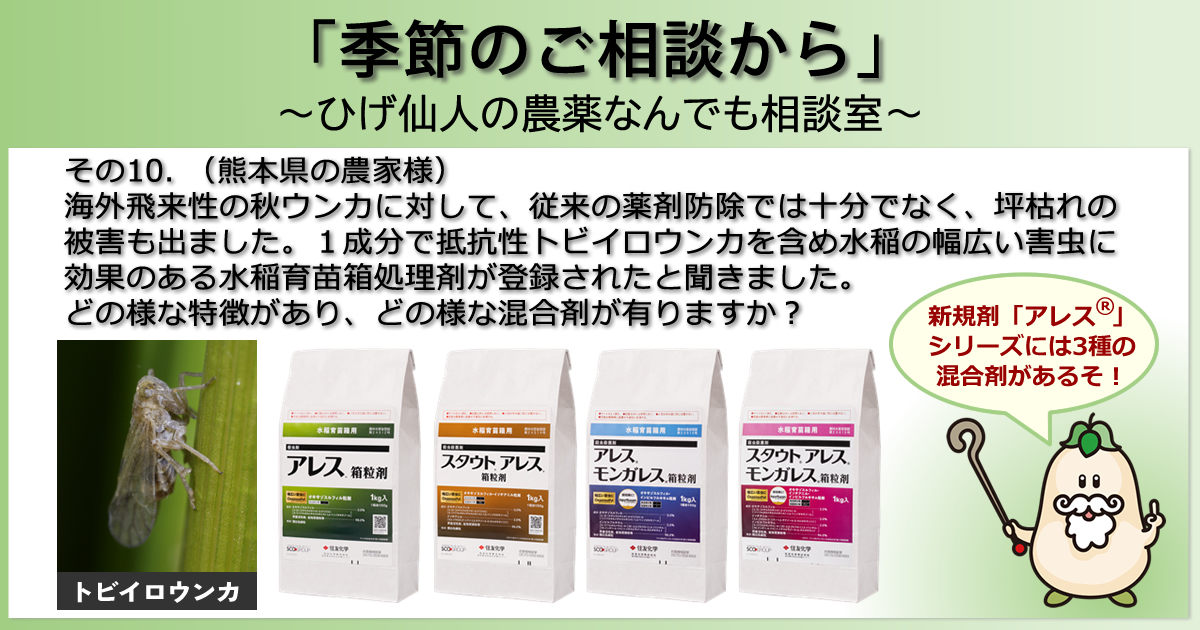 【「季節のご相談から」　～ひげ仙人の農薬なんでも相談室～】その１０．（熊本県の農家様）海外飛来性の秋ウンカに対して、従来の薬剤防除では十分でなく、坪枯れの被害も出ました。１成分で抵抗性トビイロウンカを含め水稲の幅広い害虫に効果のある水稲育苗箱処理剤が登録されたと聞きました。どの様な特長があり、どの様な混合剤が有りますか？